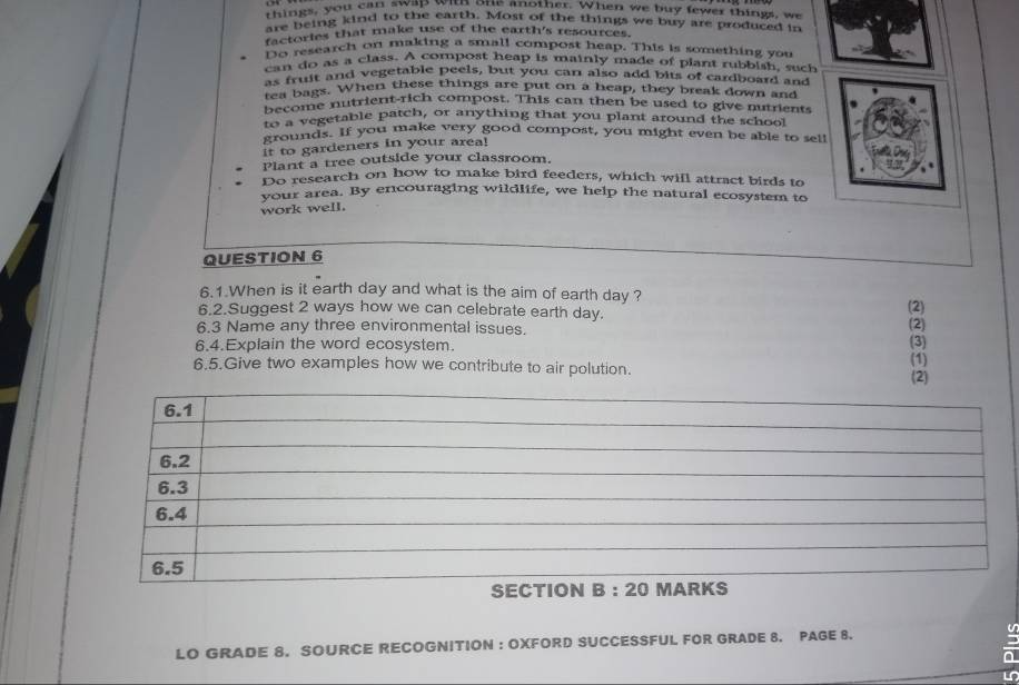 things, you can swap with one another. When we buy fewer things, we 
are being kind to the earth. Most of the things we buy are produced in 
factories that make use of the earth's resources. 
Do research on making a small compost heap. This is something you 
can do as a class. A compost heap is mainly made of plant rubbish, such 
as fruit and vegetable peels, but you can also add bits of cardboard and 
tea bags. When these things are put on a heap, they break down and 
become nutrient-rich compost. This can then be used to give nutrients 
bee vegetable patch, or anything that you plant around the school 
grounds. If you make very good compost, you might even be able to sel! 
it to gardeners in your area! 
Plant a tree outside your classroom. 
Do research on how to make bird feeders, which will attract birds to 
vour area. By encouraging wildlife, we help the natural ecosystem to 
work well. 
QUESTION 6 
6.1.When is it earth day and what is the aim of earth day ? 
6.2.Suggest 2 ways how we can celebrate earth day. (2) (2) 
6.3 Name any three environmental issues. 
6.4.Explain the word ecosystem. (3) (1) 
6.5.Give two examples how we contribute to air polution. 
(2) 
LO GRADE 8. SOURCE RECOGNITION : OXFORD SUCCESSFUL FOR GRADE 8. PAGE 8. a
