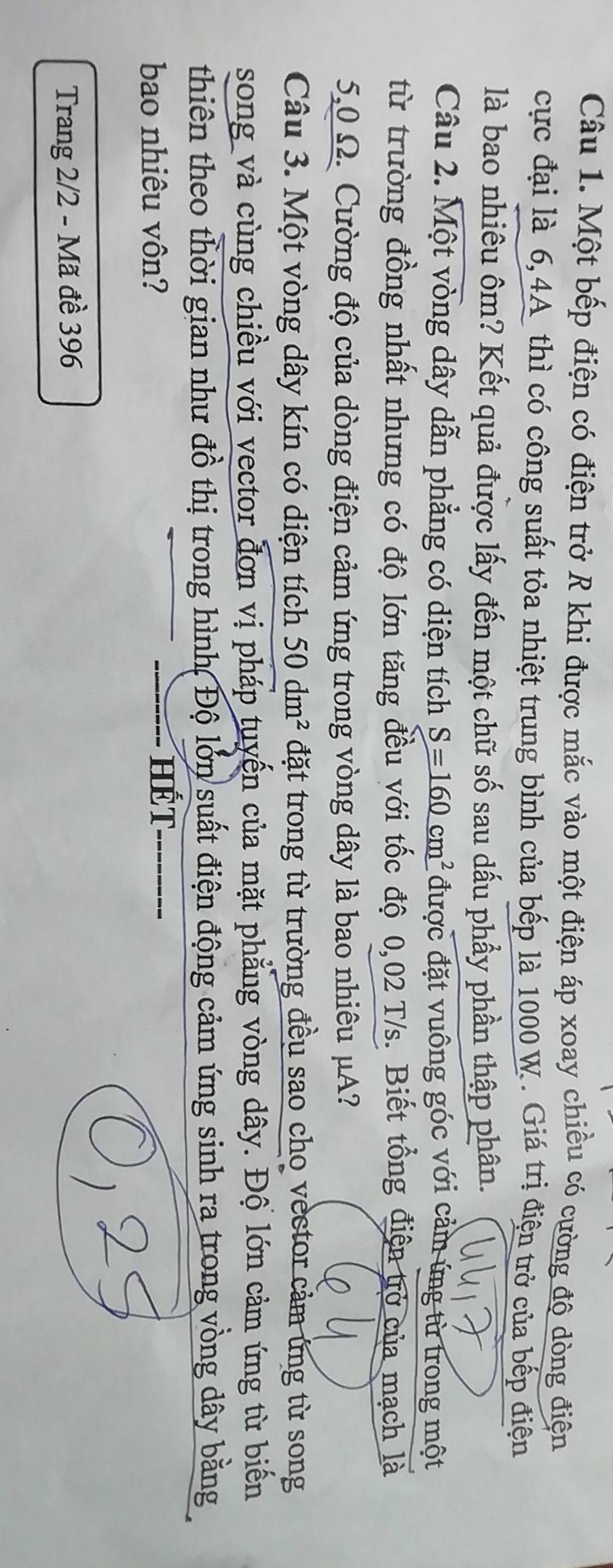 Một bếp điện có điện trở R khi được mắc vào một điện áp xoay chiều có cường độ dòng điện 
cực đại là 6,4A thì có công suất tỏa nhiệt trung bình của bếp là 1000 W. Giá trị điện trở của bếp điện 
là bao nhiêu ôm? Kết quả được lấy đến một chữ số sau dấu phầy phần thập phân. 
Câu 2. Một vòng dây dẫn phẳng có diện tích S=160cm^2 được đặt vuông góc với cảm ứng từ trong một 
từ trường đồng nhất nhưng có độ lớn tăng đều với tốc độ 0,02 T/s. Biết tổng điện trở của mạch là
5,0 Ω. Cường độ của dòng điện cảm ứng trong vòng dây là bao nhiêu μA? 
Câu 3. Một vòng dây kín có diện tích 50 dm^2 đặt trong từ trường đều sao cho vector cảm ứng từ song 
song và cùng chiều với vector đơn vị pháp tuyển của mặt phẳng vòng dây. Độ lớn cảm ứng từ biến 
thiên theo thời gian như đồ thị trong hình, Độ lớn suất điện động cảm ứng sinh ra trong vòng dây bằng 
bao nhiêu vôn? 
HÉT 
Trang 2/2 - Mã đề 396