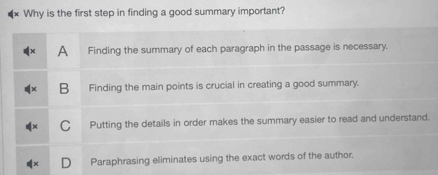 Why is the first step in finding a good summary important?
A Finding the summary of each paragraph in the passage is necessary.
B Finding the main points is crucial in creating a good summary.
C Putting the details in order makes the summary easier to read and understand.
Paraphrasing eliminates using the exact words of the author.