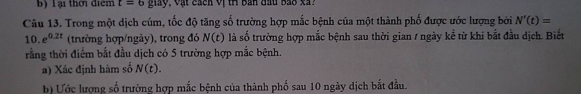 Tại thời điểm t=6g1ay , Vật cách Vị tri bản đầu bảo xã? 
Câu 13. Trong một dịch cúm, tốc độ tăng số trường hợp mắc bệnh của một thành phố được ước lượng bởi N'(t)=
10. e^(0.2t) (trường hợp/ngày), trong đó N(t) là .. ố trường hợp mắc bệnh sau thời gian / ngày kể từ khi bắt đầu dịch. Biết 
trằng thời điểm bắt đầu dịch có 5 trường hợp mắc bệnh. 
a) Xác định hàm số N(t). 
b) Ước lượng số trường hợp mắc bệnh của thành phố sau 10 ngày dịch bắt đầu.