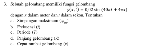 Sebuah ge1ombang memiliki fungsi gelombang
psi (x,t)=0,02sin (40π t+4π x)
dengan x dalam meter dan t dalam sekon. Tentukan : 
a. Simpangan maksimum (V_m)
b. Frekuensi (f) 
c. Periode (T) 
d. Panjang gelombang (λ) 
e. Cepat rambat gelombang (v)