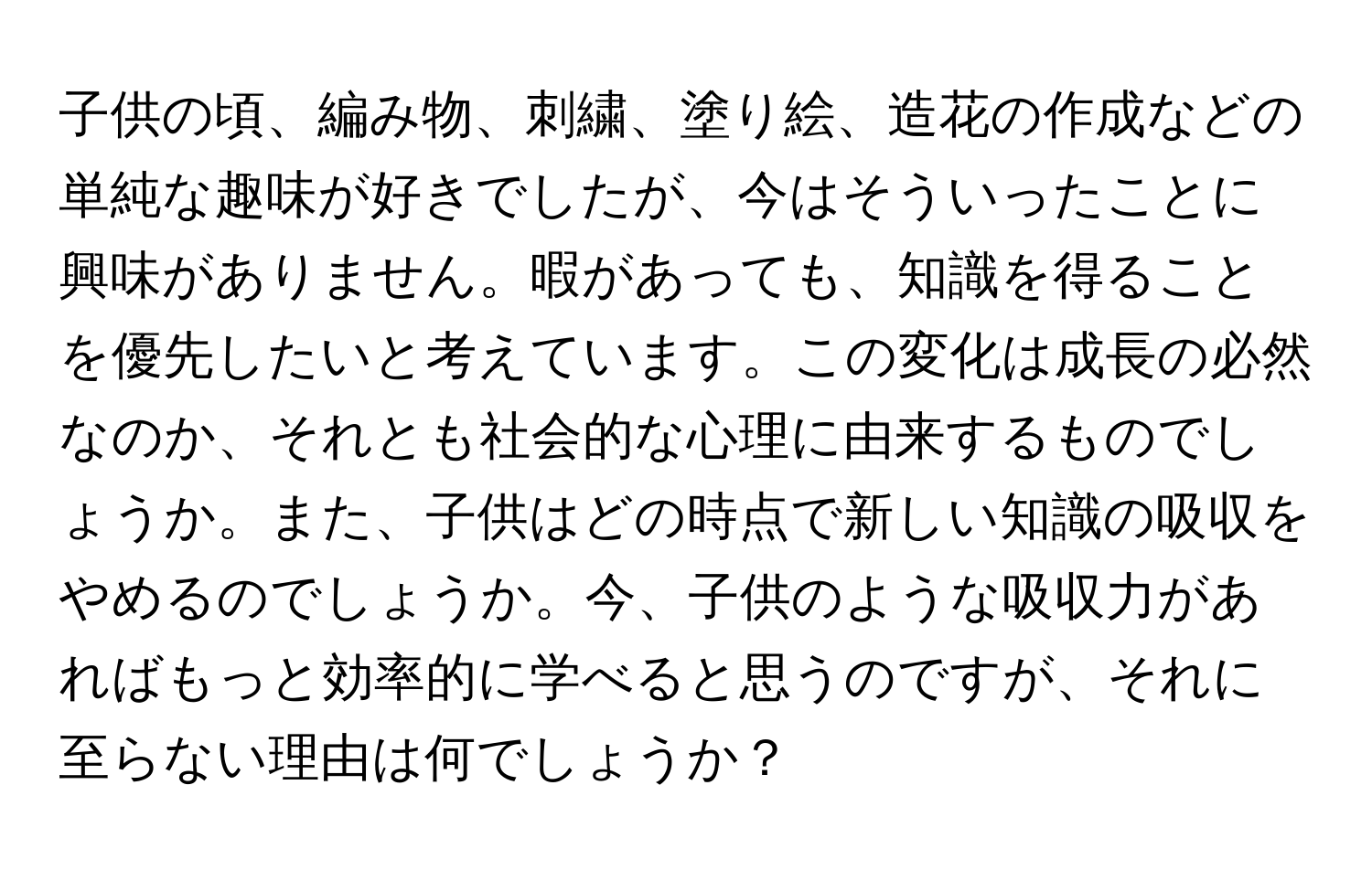 子供の頃、編み物、刺繍、塗り絵、造花の作成などの単純な趣味が好きでしたが、今はそういったことに興味がありません。暇があっても、知識を得ることを優先したいと考えています。この変化は成長の必然なのか、それとも社会的な心理に由来するものでしょうか。また、子供はどの時点で新しい知識の吸収をやめるのでしょうか。今、子供のような吸収力があればもっと効率的に学べると思うのですが、それに至らない理由は何でしょうか？