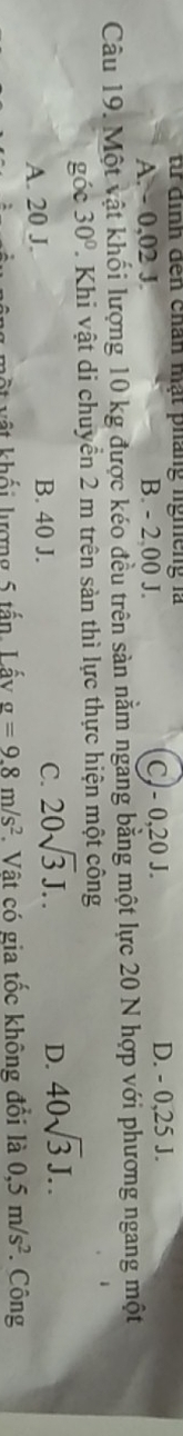 từ định đến chân mạt pháng lghếng là
A. - 0,02 J. B. - 2 00 J. CJ - 0, 20 J. D. - 0,25 J.
Câu 19. Một vật khối lượng 10 kg được kéo đều trên sàn nằm ngang bằng một lực 20 N hợp với phương ngang một
góc 30°. Khi vật di chuyển 2 m trên sản thì lực thực hiện một công
A. 20 J. B. 40 J. C. 20sqrt(3)J..
D. 40sqrt(3)J.. 
một vật khối lượng 5 tấn, Lấy g=9.8m/s^2. Vật có gia tốc không đổi là 0,5m/s^2 *. Công