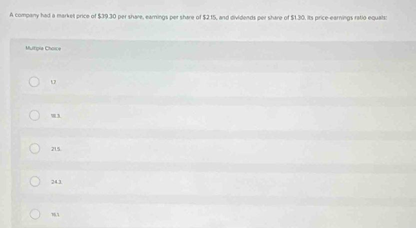 A company had a market price of $39.30 per share, earnings per share of $2.15, and dividends per share of $1.30. Its price-earnings ratio equals:
Multiple Choice
17
18.3.
21.5.
243
15.1