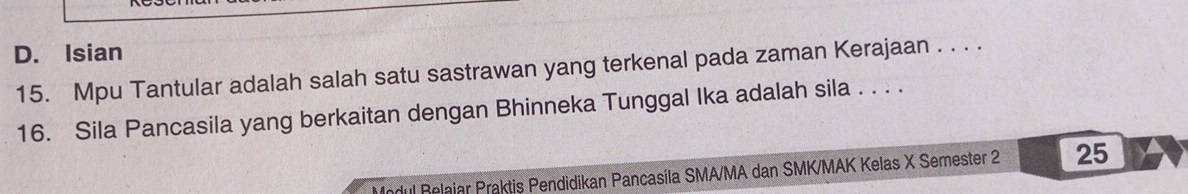 D. Isian
15. Mpu Tantular adalah salah satu sastrawan yang terkenal pada zaman Kerajaan . . . .
16. Sila Pancasila yang berkaitan dengan Bhinneka Tunggal Ika adalah sila . . . .
Modul Relaiar Praktis Pendidikan Pancasila SMA/MA dan SMK/MAK Kelas X Semester 2 25