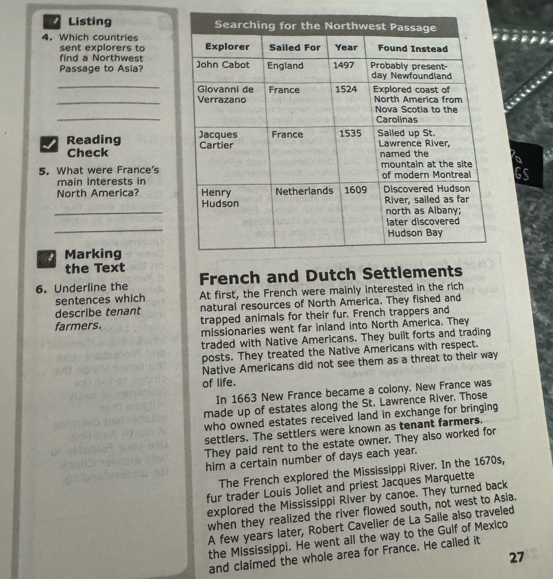 Listing 
4. Which countries
sent explorers to 
find a Northwest
Passage to Asia? 
_
_
_
Reading
Check
5. What were France's
GS
main interests in
North America? 
_
_
Marking
the Text
6. Underline the French and Dutch 
sentences which At first, the French were mainly interested in the rich
describe tenant natural resources of North America. They fished and
farmers. trapped animals for their fur. French trappers and
missionaries went far inland into North America. They
traded with Native Americans. They built forts and trading
posts. They treated the Native Americans with respect.
Native Americans did not see them as a threat to their way
of life.
In 1663 New France became a colony. New France was
made up of estates along the St. Lawrence River. Those
who owned estates received land in exchange for bringing 
settlers. The settlers were known as tenant farmers.
They paid rent to the estate owner. They also worked for
him a certain number of days each year.
The French explored the Mississippi River. In the 1670s,
fur trader Louis Joliet and priest Jacques Marquette
explored the Mississippi River by canoe. They turned back
when they realized the river flowed south, not west to Asia.
A few years later, Robert Cavelier de La Salle also traveled
the Mississippi. He went all the way to the Gulf of Mexico
and claimed the whole area for France. He called it
27