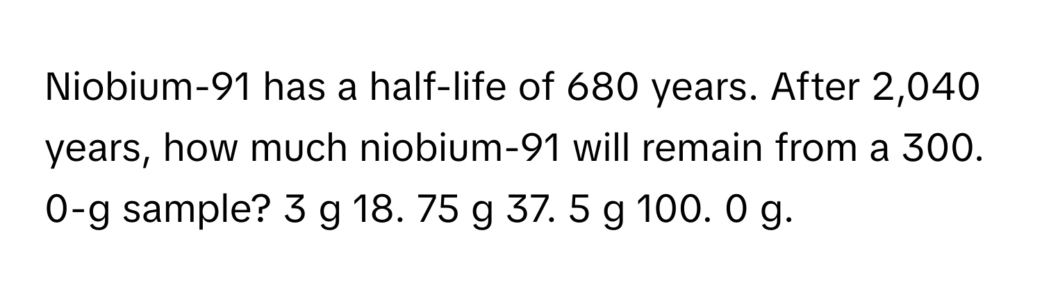 Niobium-91 has a half-life of 680 years. After 2,040 years, how much niobium-91 will remain from a 300. 0-g sample? 3 g 18. 75 g 37. 5 g 100. 0 g.