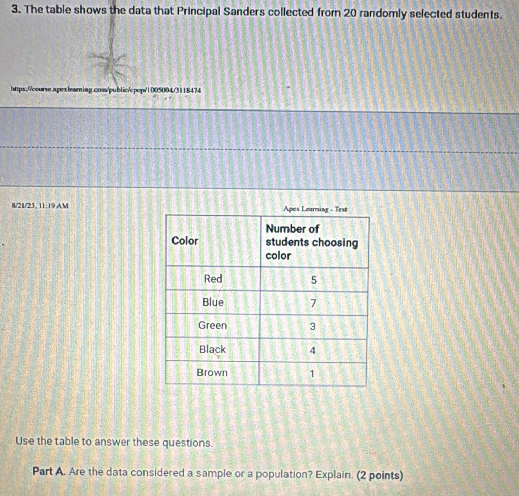 The table shows the data that Principal Sanders collected from 20 randomly selected students. 
https://course.apexlearning.com/public/cpop/1005004/3118474 
8/21/23, 11:19 AM 
Use the table to answer these questions. 
Part A. Are the data considered a sample or a population? Explain. (2 points)