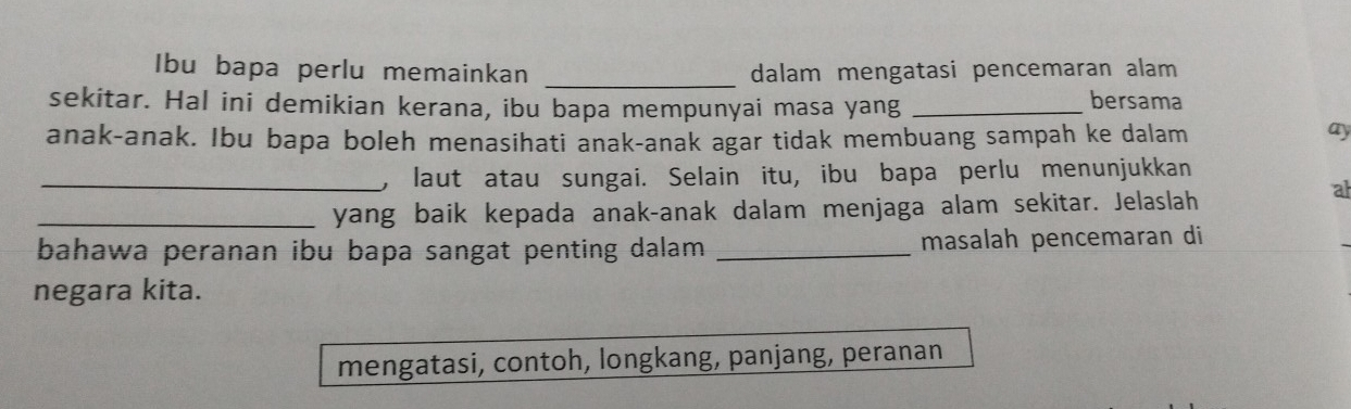 Ibu bapa perlu memainkan _dalam mengatasi pencemaran alam 
sekitar. Hal ini demikian kerana, ibu bapa mempunyai masa yang_ 
bersama 
anak-anak. Ibu bapa boleh menasihati anak-anak agar tidak membuang sampah ke dalam 
ay 
_, laut atau sungai. Selain itu, ibu bapa perlu menunjukkan 
_yang baik kepada anak-anak dalam menjaga alam sekitar. Jelaslah 
al 
bahawa peranan ibu bapa sangat penting dalam _masalah pencemaran di 
negara kita. 
mengatasi, contoh, longkang, panjang, peranan