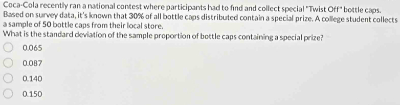 Coca-Cola recently ran a national contest where participants had to fnd and collect special "Twist Off" bottle caps.
Based on survey data, it's known that 30% of all bottle caps distributed contain a special prize. A college student collects
a sample of 50 bottle caps from their local store.
What is the standard deviation of the sample proportion of bottle caps containing a special prize?
0.065
0.087
0.140
0.150