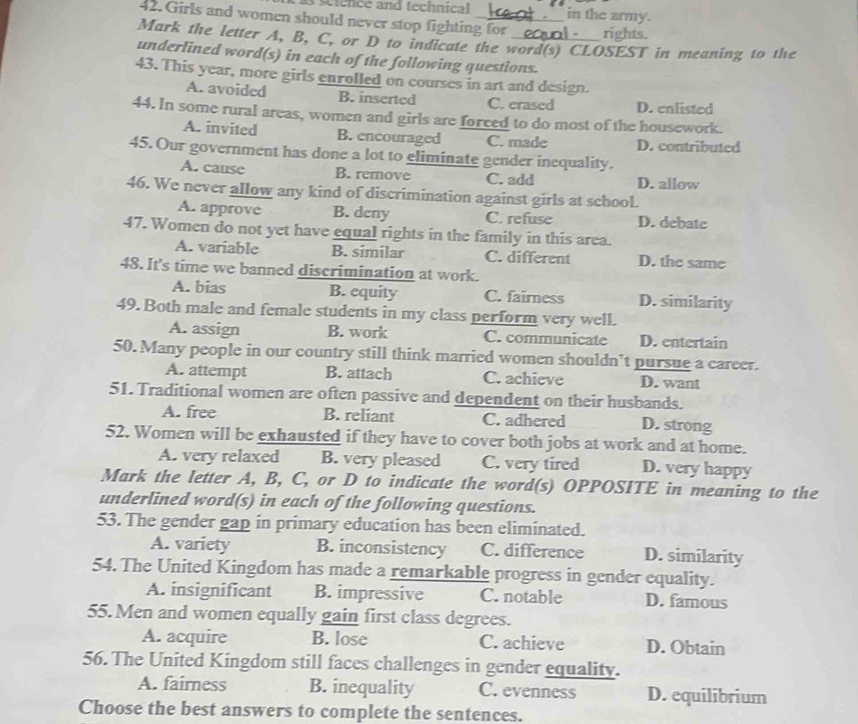 science and technical in the army.
42. Girls and women should never stop fighting for rights.
Mark the letter A, B, C, or D to indicate the word(s) CLOSEST in meaning to the
underlined word(s) in each of the following questions.
43. This year, more girls enrolled on courses in art and design.
A. avoided B. inserted C. erased D. enlisted
44. In some rural areas, women and girls are forced to do most of the housework.
A. invited B. encouraged C. made D. contributed
45. Our government has done a lot to eliminate gender inequality.
A. cause B. remove C. add D. allow
46. We never allow any kind of discrimination against girls at school.
A. approve B. deny C. refuse D. debate
47. Women do not yet have equal rights in the family in this area.
A. variable B. similar C. different D. the same
48. It's time we banned discrimination at work.
A. bias B. equity C. fairness D. similarity
49. Both male and female students in my class perform very well.
A. assign B. work C. communicate D. entertain
50. Many people in our country still think married women shouldn’t pursue a career.
A. attempt B. attach C. achieve D. want
51. Traditional women are often passive and dependent on their husbands.
A. free B. reliant C. adhered D. strong
52. Women will be exhausted if they have to cover both jobs at work and at home.
A. very relaxed B. very pleased C. very tired D. very happy
Mark the letter A, B, C, or D to indicate the word(s) OPPOSITE in meaning to the
underlined word(s) in each of the following questions.
53. The gender gap in primary education has been eliminated.
A. variety B. inconsistency C. difference D. similarity
54. The United Kingdom has made a remarkable progress in gender equality.
A. insignificant B. impressive C. notable D. famous
55. Men and women equally gain first class degrees.
A. acquire B. lose C. achieve D. Obtain
56. The United Kingdom still faces challenges in gender equality.
A. fairness B. inequality C. evenness D. equilibrium
Choose the best answers to complete the sentences.