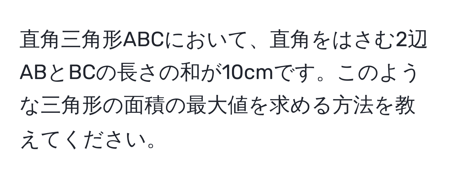 直角三角形ABCにおいて、直角をはさむ2辺ABとBCの長さの和が10cmです。このような三角形の面積の最大値を求める方法を教えてください。