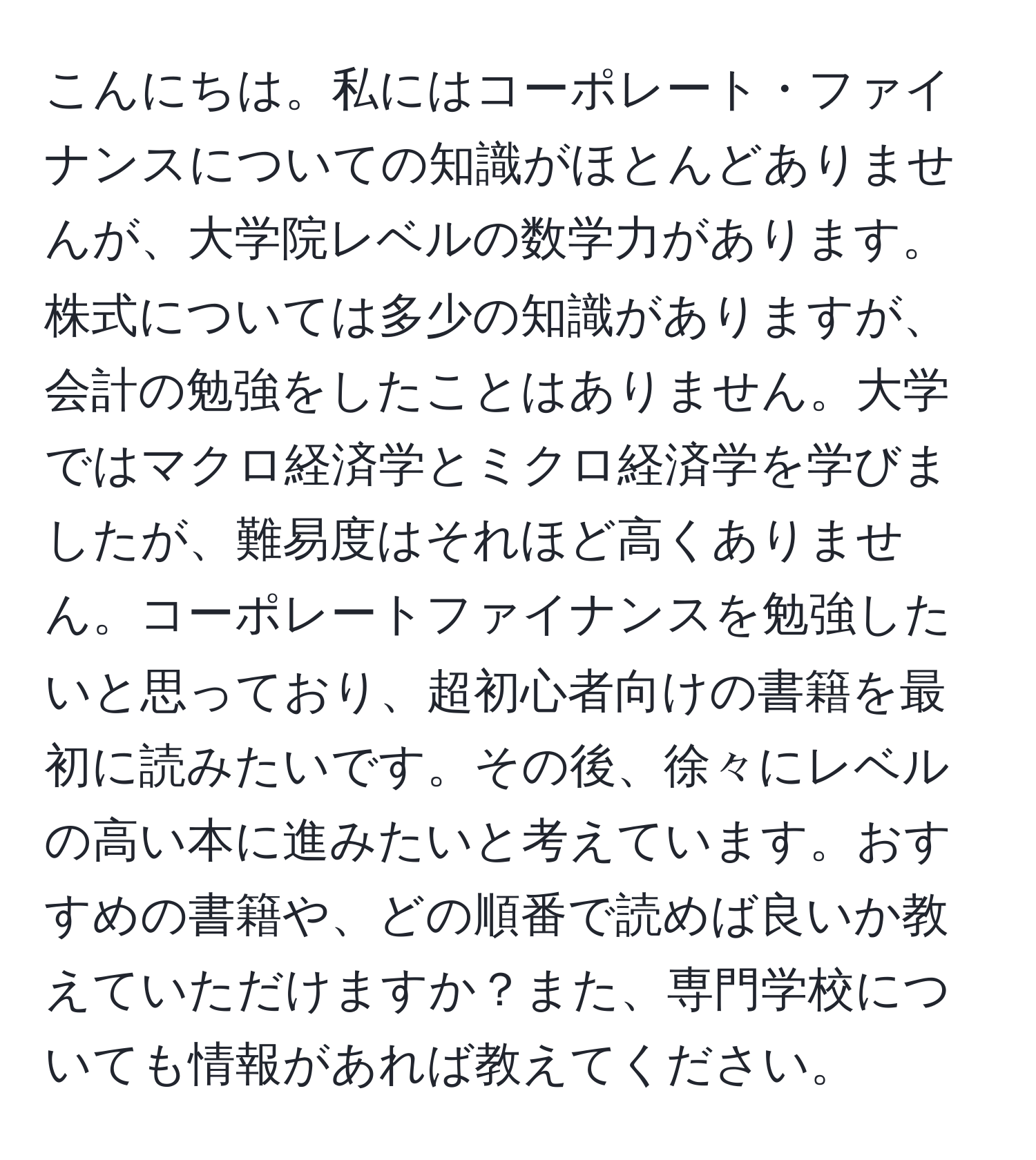 こんにちは。私にはコーポレート・ファイナンスについての知識がほとんどありませんが、大学院レベルの数学力があります。株式については多少の知識がありますが、会計の勉強をしたことはありません。大学ではマクロ経済学とミクロ経済学を学びましたが、難易度はそれほど高くありません。コーポレートファイナンスを勉強したいと思っており、超初心者向けの書籍を最初に読みたいです。その後、徐々にレベルの高い本に進みたいと考えています。おすすめの書籍や、どの順番で読めば良いか教えていただけますか？また、専門学校についても情報があれば教えてください。