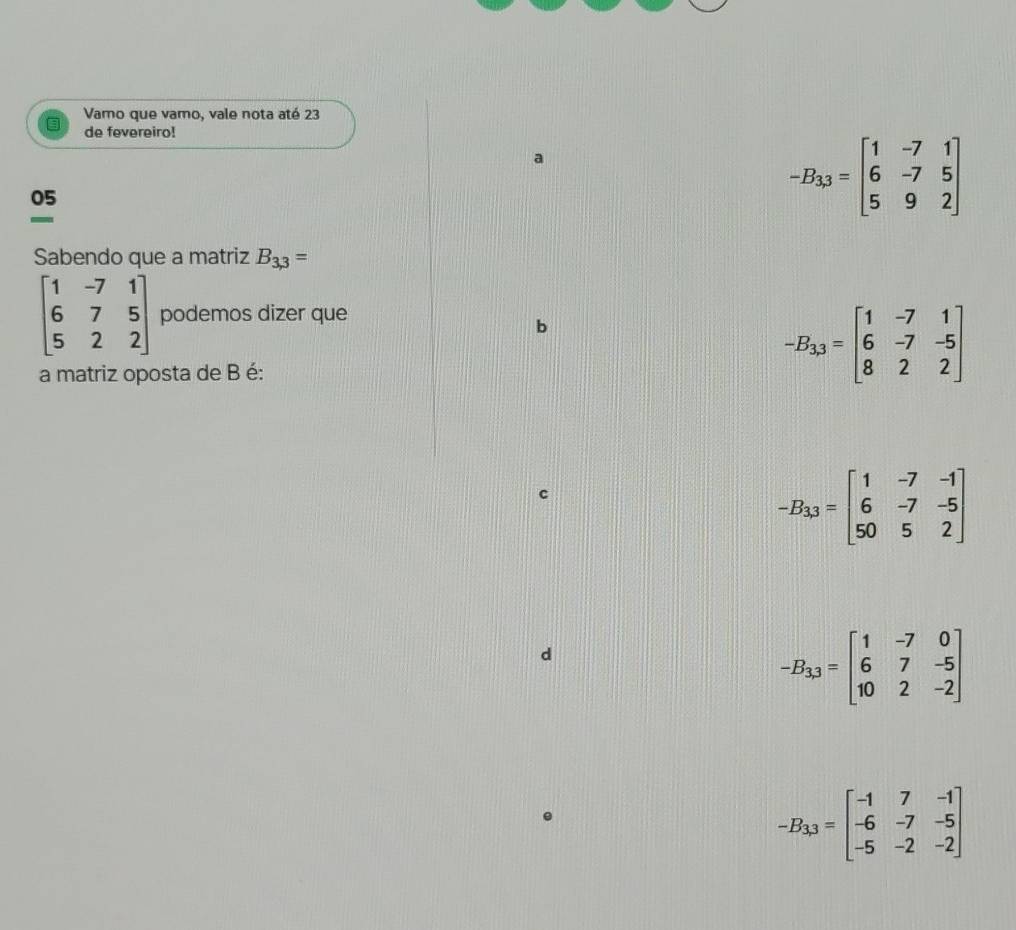 Vamo que vamo, vale nota até 23
de fevereiro!
a
05
-
-B_3,3=beginbmatrix 1&-7&1 6&-7&5 5&9&2endbmatrix
Sabendo que a matriz B_3,3=
beginbmatrix 1&-7&1 6&7&5 5&2&2endbmatrix podemos dizer que
b
a matriz oposta de B é:
-B_33=beginbmatrix 1&-7&1 6&-7&-5 8&2&2endbmatrix
-B_13=beginbmatrix 1&-7&-1 6&-7&-5 50&5&2endbmatrix
d
-B_3,3=beginbmatrix 1&-7&0 6&7&-5 10&2&-2endbmatrix
-B_lambda 3=beginbmatrix -1&7&-1 -6&-7&-5 -5&-2&-2endbmatrix