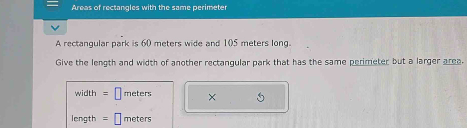 Areas of rectangles with the same perimeter 
A rectangular park is 60 meters wide and 105 meters long. 
Give the length and width of another rectangular park that has the same perimeter but a larger area. 
width meters
× 
length meters