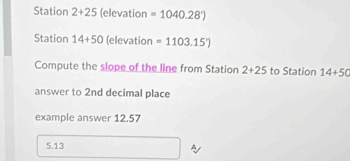 Station 2+25 (elevation =1040.28')
Station 14+50 (elevation =1103.15')
Compute the slope of the line from Station 2+25 to Station 14+50
answer to 2nd decimal place 
example answer 12.57
5.13
A