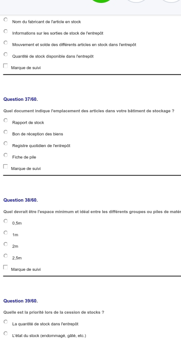 Nom du fabricant de l'article en stock
Informations sur les sorties de stock de l'entrepôt
Mouvement et solde des différents articles en stock dans l'entrepôt
Quantité de stock disponible dans l'entrecót
Marque de suivi
Question 37/60.
Quel document indique l'emplacement des articles dans votre bâtiment de stockage ?
Rapport de stock
Bon de réception des biens
Registre quotidien de l'entrepôt
Fiche de pile
Marque de suivi
Question 38/60.
Quel devrait être l'espace minimum et idéal entre les différents groupes ou piles de matér
0.5m
1m
2m
2,5m
Marque de suivi
Question 39/60.
Quelle est la priorité lors de la cession de stocks ?
La quantité de stock dans l'entrepôt
L'état du stock (endommagé, gâté, etc.)