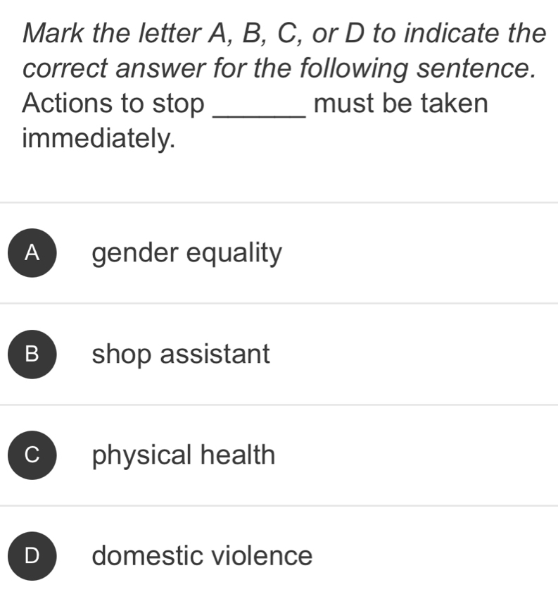 Mark the letter A, B, C, or D to indicate the
correct answer for the following sentence.
Actions to stop _must be taken
immediately.
A gender equality
B shop assistant
physical health
D domestic violence