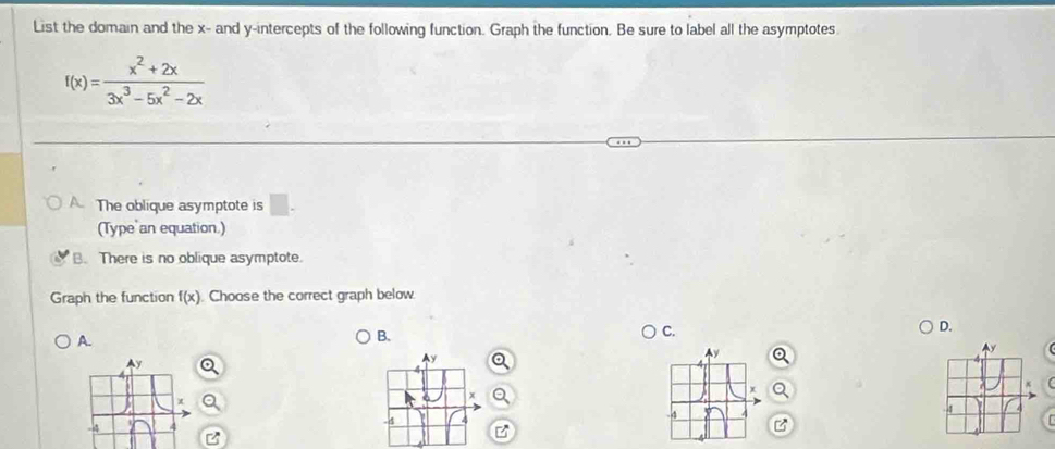 List the domain and the x - and y-intercepts of the following function. Graph the function. Be sure to label all the asymptotes.
f(x)= (x^2+2x)/3x^3-5x^2-2x 
The oblique asymptote is □. 
(Type an equation.)
B. There is no oblique asymptote.
Graph the function f(x) Choose the correct graph below
A.
B.
C.
D.