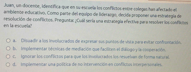 Juan, un docente, identifica que en su escuela los conflictos entre colegas han afectado el
ambiente educativo. Como parte del equipo de liderazgo, decida proponer una estrategia de
resolución de conflictos. Pregunta: ¿Cuál sería una estrategia efectiva para resolver los conflictos
en la escuela?
a. Disuadir a los involucrados de expresar sus puntos de vista para evitar confrontación.
b. Implementar técnicas de mediación que faciliten el diálogo y la cooperación.
c. Ignorar los conflictos para que los involucrados los resuelvan de forma natural.
d. Implementar una política de no intervención en conflictos interpersonales.