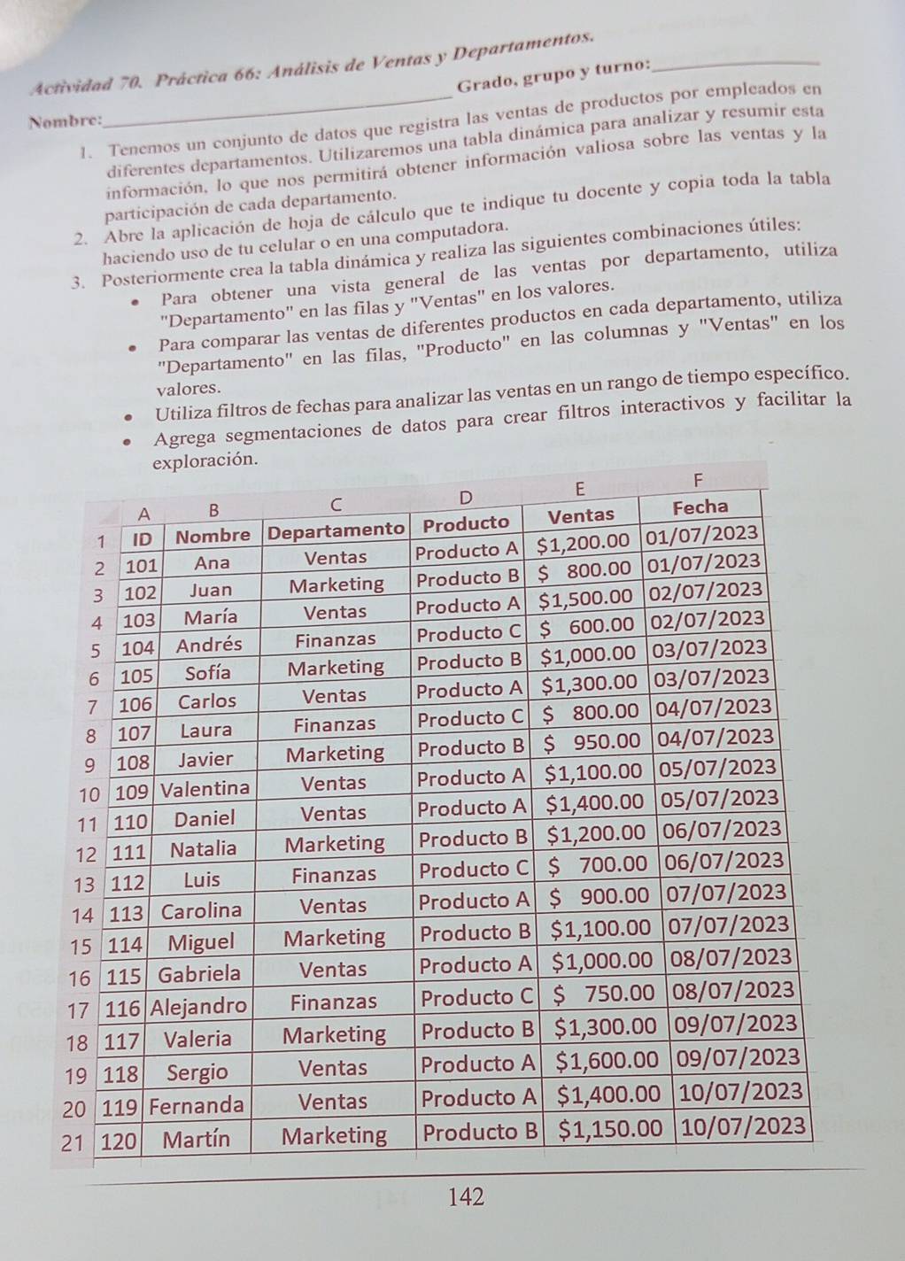 Actividad 70. Práctica 66: Análisis de Ventas y Departamentos._ 
Grado, grupo y turno: 
Nombre: 
1. Tenemos un conjunto de datos que registra las ventas de productos por empleados en 
diferentes departamentos. Utilizaremos una tabla dinámica para analizar y resumir esta 
información, lo que nos permitirá obtener información valiosa sobre las ventas y la 
participación de cada departamento. 
2. Abre la aplicación de hoja de cálculo que te indique tu docente y copia toda la tabla 
haciendo uso de tu celular o en una computadora. 
3. Posteriormente crea la tabla dinámica y realiza las siguientes combinaciones útiles: 
Para obtener una vista general de las ventas por departamento, utiliza 
"Departamento" en las filas y "Ventas" en los valores. 
Para comparar las ventas de diferentes productos en cada departamento, utiliza 
"Departamento" en las filas, "Producto" en las columnas y "Ventas" en los 
valores. 
Utiliza filtros de fechas para analizar las ventas en un rango de tiempo específico. 
Agrega segmentaciones de datos para crear filtros interactivos y facilitar la 
142