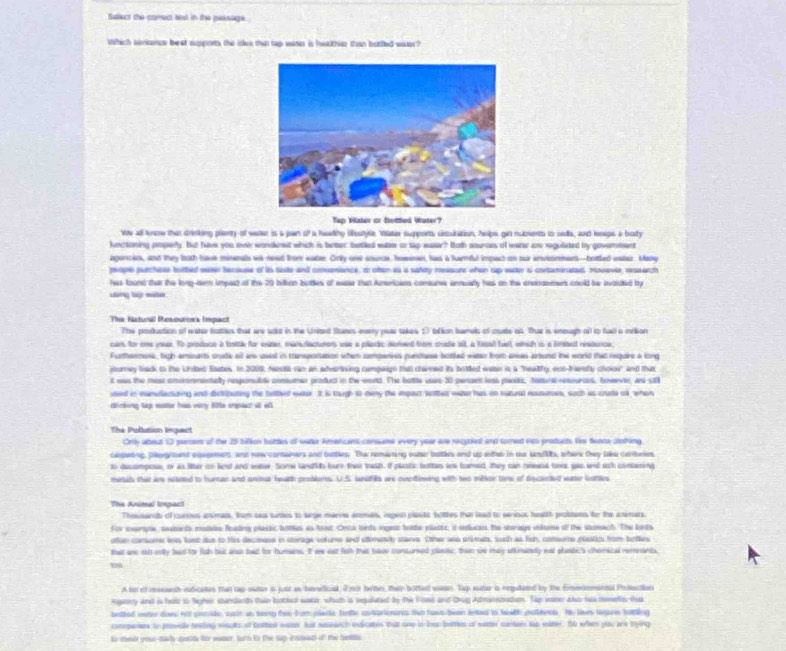 tudect the comett and in dre maksage .
Which sorkance beat suppoets the idek that tap wase is hwather than butfled water?
Tap Water or Botfed Water?
We all know that drinking prenty of weer is a pan of a hadthy Hestye. Vter supports cestulation, helps gir nubents to oolls, and keneps a body
lunctioning pmpely. But havk you ene wonderet which is beber batled wasm or sap easer? Hoth sources of werr are regulated by government
agoncien, and they both have minenals ws need from eater. Orly one sounce, howoes, has is hanful impact on our enveormers—botted eater. Many
prople purchsse bothed eaen becauee of its tiste and convesionce, or otten as a satery resesure when rap water is contaminated. However, ressarch
has found that the long-tem impect of the 20 billion buottles of easer tha Americams conure annuafly has on the endissement could be evoided by
Lang t mte
The Kictural Resouroes Impact
The produstion of water bottien that are aod in the United Stanes everry poar takers 27 blion bamels of coude all. That is emough ofl to fad a milkon
car for one your. To prodoce a baitle for wizer, mansdacturons use a plaric norved from cude ot, a tesall bael, wiich is a frted resource,
Furthermose, high emants crade all are owest in tanportation when camperies pandtes botted wetes from aras artund the world thao require a long
journey back to the United Sates. In 2009, festo ran an adveriing campaign that claimed its brtled wae is a "heatfy, ecs-trandly choie" and that
t was the meu cnnonmintally responsitll comumer produd in the wond. The bottle usir 30 percen iess planitic, Nedur rnouroes, towevie, ane stll
used in manulacuning and derbibuting the belhed euter. It is tough to dary the impact bthet wat has on ruzural ressures, such as crude of, when
dinking tap eoster has very Sle impact vt 6
The Poblution Impact
Ords about 13 parces of the 25 bilion buttin of water Amencans consums every yove are rocakal and tomed wa products for feaca cotking
capeing, playgrnd exeemens, and now conaners and bottles. The nomating water batles and us eithe in oo landlts, where they lake cenbeies
o decompose, or as liter so bnd and water. Somw landih bure thair teut. If plasic botten as bomed, they can rewed twr gao and ssk conlring
minals that are neated to huran and snima hoath problurs. U.S. lndfils ae overoning with two mitton to of discaned waser bortes
The Animal impart
Theusandh of curus animan, from sea sures to sarge manne anmals, impen plastc bothes the lead to serious heatth probions fo the anmars.
For exsempie, setands mstae foeling plastic bottes as food. Onca birds inget bode platee, if eeducens the strage vilise of the stumach. The birds
uten consume loss lust dus to His decoese in sorage verome and otemendy starve. Other weo arimen, suth as fish, consume plstics from boles
tat as sid oiy had for fah but aloo bad for humans. It we est fsth that haov consumed platic, than we may utkinatlly eet plestic's chemical rements,
100
A to o resssnth rudicates than tap eater i jush as tromefical, Emot twbes, ther botted wseae. Tep eutar is regulated by the convnnmental Pidaction
rgancy and is held to Nigher standarth than botled wako, whith is reguleted by the Fose and Drug Adminezcion. Tap waner ao hws mosefo ths
bathed won does not povde, cach as teey the from pleite tenle cotrienarcs tan haws teen lees to hidh olet. He live hgare hating
compenes to provae roving snulls of fatterl water hit nawatch ecates that ond in bas botes of wae contel top witle. So when yao ies tying
to ceald your-dacly qesta for waner, futs by the Sap-ented of the Sata