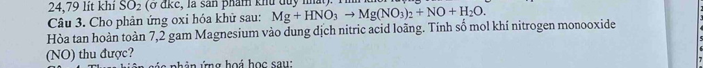 24,79 lít khí SO_2 (ở đkc, là sản phẩm khu duy nất). 1 
Câu 3. Cho phản ứng oxi hóa khử sau: Mg+HNO_3to Mg(NO_3)_2+NO+H_2O. 
Hòa tan hoàn toàn 7,2 gam Magnesium vào dung dịch nitric acid loãng. Tính số mol khí nitrogen monooxide 
(NO) thu được? 
nh ản ứng hoá học sau: