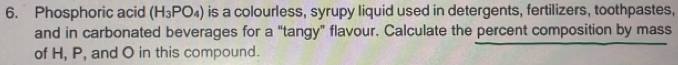 Phosphoric acid (H_3PO_4) is a colourless, syrupy liquid used in detergents, fertilizers, toothpastes, 
and in carbonated beverages for a “tangy” flavour. Calculate the percent composition by mass 
of H, P, and O in this compound.