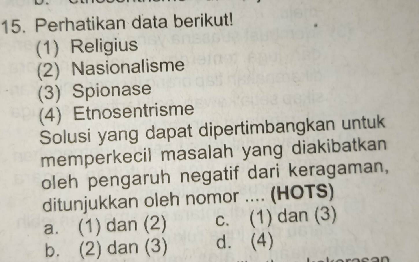 Perhatikan data berikut!
(1) Religius
(2) Nasionalisme
(3) Spionase
(4) Etnosentrisme
Solusi yang dapat dipertimbangkan untuk
memperkecil masalah yang diakibatkan
oleh pengaruh negatif dari keragaman,
ditunjukkan oleh nomor .... (HOTS)
a. (1) dan (2) c. (1) dan (3)
b. (2) dan (3)
d. (4)