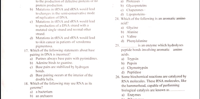 to the production of defective proteins or no a) Proteases ，
protein production. b) Glycoproteins
b) Mutations in tRNA and rRNA would lead c) Chaperones -
to changes in the semi-conservative mode d) Lipoproteins
of replication of DNA.
c) Mutations in tRNA and rRNA would lead 24. Which of the following is an aromatic amino
to production of a DNA strand with a acid?
mutated single strand and normal other a) Glycine
strand. b) Alanine
d) Mutations in tRNA and rRNA would lead c) Valine
to skin cancer in patients of xeroderma d) Phenylalanine
pigmentosa. 25._ is an enzyme which hydrolyses
17. Which of the following statements about base peptide bonds involving aromatic amino
pairing in DNA is incorrect? acids.
a) Purines always base pairs with pyrimidines. a) Trypsin
b) Adenine binds to guanine. b) Pepsin
e) Base pairs are stabilized by hydrogen c) Chymotrypsin
bonds. d) Peptidase
d) Base pairing occurs at the interior of the 26. Some biochemical reactions are catalyzed by
double helix.
18. Which of the following may use RNA as its RNA molecules. These RNA molecules, like
genome? the hammerhead, capable of performing
a) a bacterium biological catalysis are known as_
b) an archacon a) Enzymes