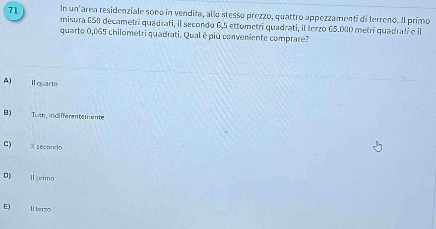 In un'area residenziale sono in vendita, allo stesso prezzo, quattro appezzamenti di terreno. Il primo
misura 650 decametri quadrati, il secondo 6,5 ettometri quadrati, il terzo 65.000 metri quadrati e il
quarto 0,065 chilometri quadrati. Qual è più conveniente comprare?
A) Il quarto
B) Tutti, indifferentemente
C) Il secondo
D) Il primo
E) Il terzo