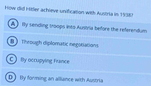 How did Hitler achieve unification with Austria in 1938?
ABy sending troops into Austria before the referendum
B Through diplomatic negotiations
C By occupying France
D By forming an alliance with Austria