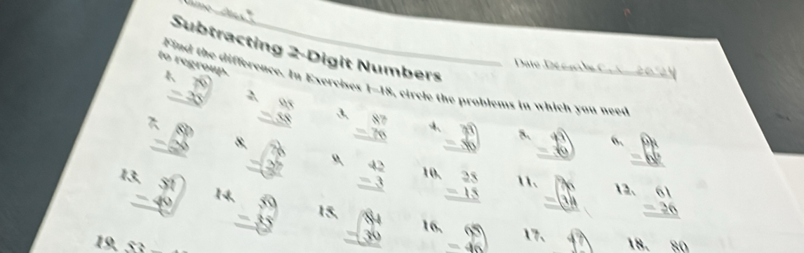 Subtracting 2 -Digit Numbers 
to regroup. 
Date De c a he C 
2 
Find the difference. In Exercises 1-18, circle the problems in which you need
beginarrayr 6 -25 hline endarray ,
42° 8. beginarrayr .88 -38 hline -26 hline 36endarray
3 beginarrayr 87 -76 hline endarray 4 =36° 8. beginarrayr 40 -36 hline endarray 6, overset widehat 4 =0endarray 
30°
beginarrayr 42 -3 hline endarray 10. beginarrayr 28 -15 hline endarray 11. =beginpmatrix x 1endpmatrix 12、 beginarrayr 61 -36 hline endarray
beginarrayr 13,51 -40 hline endarray 1 beginarrayr 59 -85 hline endarray 15. beginarrayr 84 -30 hline endarray 16, beginarrayr 65 -46endarray 17、 fh
10 18. 80