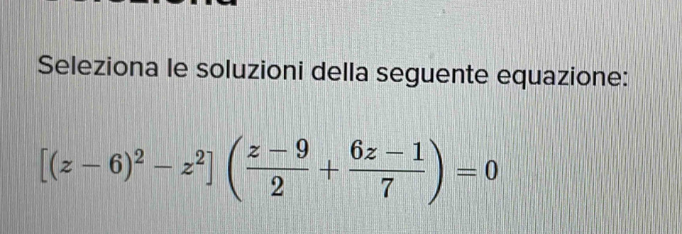 Seleziona le soluzioni della seguente equazione:
[(z-6)^2-z^2]( (z-9)/2 + (6z-1)/7 )=0