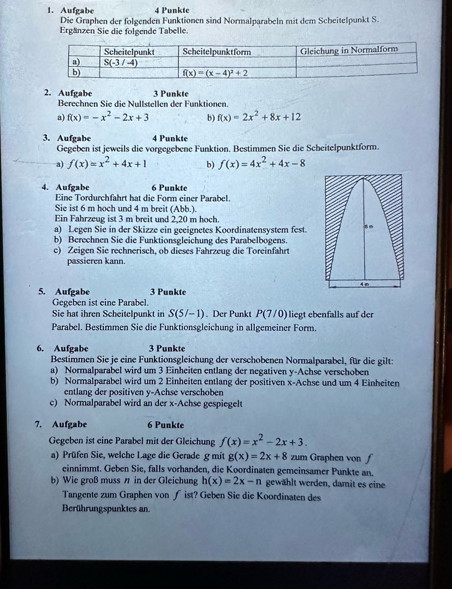 Aufgabe 4 Punkte
Die Graphen der folgenden Funktionen sind Normalparabeln mit dem Scheitelpunkt S.
Ergänzen Sie die folgende Tabelle.
2. Aufgabe 3 Punkte
Berechnen Sie die Nullstellen der Funktionen.
a) f(x)=-x^2-2x+3 b) f(x)=2x^2+8x+12
3. Aufgabe 4 Punkte
Gegeben ist jeweils die vorgegebene Funktion. Bestimmen Sie die Scheitelpunktform.
a) f(x)=x^2+4x+1 b) f(x)=4x^2+4x-8
4. Aufgabe 6 Punkte
Eine Tordurchfahrt hat die Form einer Parabel.
Sie ist 6 m hoch und 4 m breit (Abb.).
Ein Fahrzeug ist 3 m breit und 2,20 m hoch.
a) Legen Sie in der Skizze ein geeignetes Koordinatensystem fest.
b) Berechnen Sie die Funktionsgleichung des Parabelbogens.
c) Zeigen Sie rechnerisch, ob dieses Fahrzeug die Toreinfahrt
passieren kann.
4m
5. Aufgabe 3 Punkte
Gegeben ist eine Parabel.
Sie hat ihren Scheitelpunkt in S(5/-1). Der Punkt P(7/0) liegt ebenfalls auf der
Parabel. Bestimmen Sie die Funktionsgleichung in allgemeiner Form.
6. Aufgabe 3 Punkte
Bestimmen Sie je eine Funktionsgleichung der verschobenen Normalparabel, für die gilt:
a) Normalparabel wird um 3 Einheiten entlang der negativen y-Achse verschoben
b) Normalparabel wird um 2 Einheiten entlang der positiven x-Achse und um 4 Einheiten
entlang der positiven y-Achse verschoben
c) Normalparabel wird an der x-Achse gespiegelt
7. Aufgabe 6 Punkte
Gegeben ist eine Parabel mit der Gleichung f(x)=x^2-2x+3.
a) Prüfen Sie, welche Lage die Gerade g mit g(x)=2x+8 zum Graphen von f
einnimmt. Geben Sie, falls vorhanden, die Koordinaten gemeinsamer Punkte an.
b) Wie groß muss n in der Gleichung h(x)=2x-n gewählt werden, damit es eine
Tangente zum Graphen von ƒ ist? Geben Sie die Koordinaten des
Berührungspunktes an.