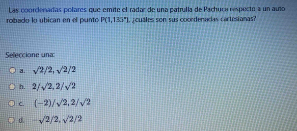 Las coordenadas polares que emite el radar de una patrulla de Pachuca respecto a un auto
robado lo ubican en el punto P(1,135°) , ¿cuáles son sus coordenadas cartesianas?
Seleccione una:
a. sqrt(2)/2, sqrt(2)/2
b. 2/sqrt(2), 2/sqrt(2)
C. (-2)/sqrt(2), 2/sqrt(2)
d. -sqrt(2)/2, sqrt(2)/2