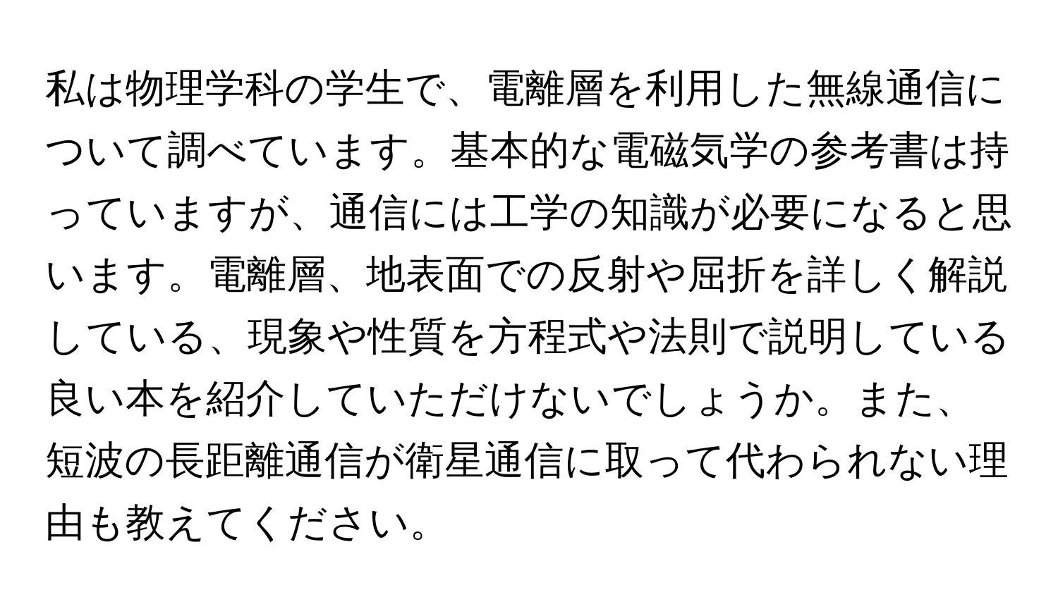 私は物理学科の学生で、電離層を利用した無線通信について調べています。基本的な電磁気学の参考書は持っていますが、通信には工学の知識が必要になると思います。電離層、地表面での反射や屈折を詳しく解説している、現象や性質を方程式や法則で説明している良い本を紹介していただけないでしょうか。また、短波の長距離通信が衛星通信に取って代わられない理由も教えてください。