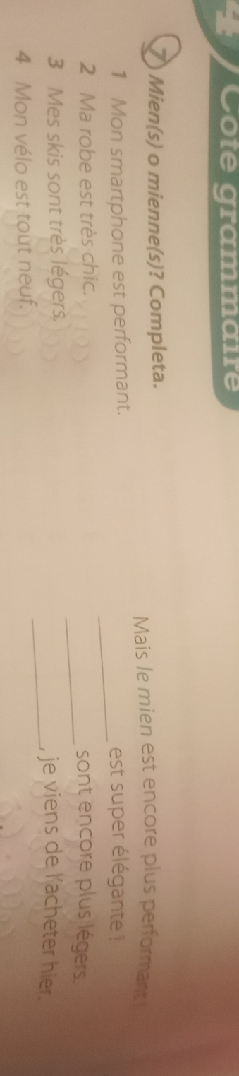 Côte grammaire 
Mien(s) o mienne(s)? Completa. 
Mais le mien est encore plus performant 
_ 
1 Mon smartphone est performant. est super élégante ! 
_ 
2 Ma robe est très chic. sont encore plus légers. 
_ 
3 Mes skis sont très légers. , je viens de l'acheter hier. 
4 Mon vélo est tout neuf.