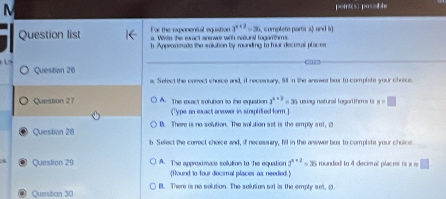 point(s) possible
For the exponential equation 3^(x+2)=36 , complete parts a) and b
Question list a. Write the exact anewer with natural fogarithms.
b. Approximate the solution by rounding to four decimal places

Question 26
a. Select the correct choice and, if necessary, fill in the answer box to complete your choice.
Question 27 A. The exact solution to the equation 3^(x+2)= 35 using natural logarithms is x=□
(Type an exact answer in simplified form.)
B. There is no solution. The solution set is the empty sel, ø
Question 28
b. Select the correct choice and, if necessary, fill in the answer box to complete your choice.
ok Question 29 A. The approximate solution to the equation 3^(x+2)=35 rounded to 4 decimal places is x=□
(Round to four decimal places as needed.)
B. There is no solution. The solution set is the empty set, Ø
Question 30