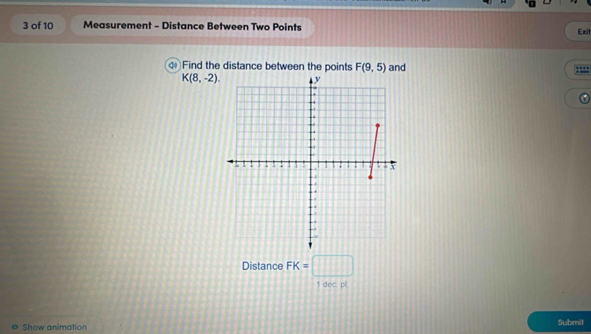 of 10 Measurement - Distance Between Two Points 
Exil 
Find the distance between the points F(9,5) and
K(8,-2). 
Distance FK=□
1 dec. pl. 
Show animation Submit