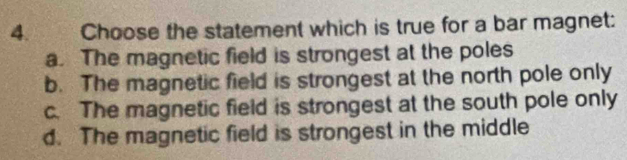 Choose the statement which is true for a bar magnet:
a. The magnetic field is strongest at the poles
b. The magnetic field is strongest at the north pole only
c. The magnetic field is strongest at the south pole only
d. The magnetic field is strongest in the middle