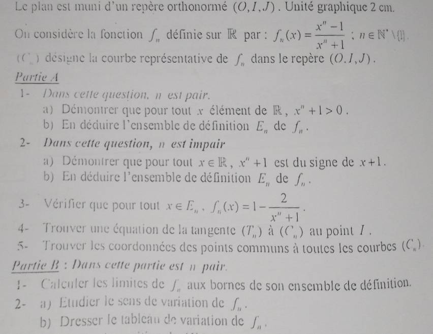 Le plan est muni d'un repère orthonormé (O,I,J) Unité graphique 2 cm. 
On considère la fonction ∈t _n définie sur R par : f_n(x)= (x^n-1)/x^n+1 ; n∈ N^*∪  1
C désigne la courbe représentative de ∈t _n dans le repère (O.1,J). 
Partie A 
1- Dans cette question, n est pair. 
a) Démontrer que pour tout x élément de R , x''+1>0. 
b) En déduire l'ensemble de définition E_n de f_n. 
2- Dans cette question, n est impair 
a) Démontrer que pour tout x∈ R, x''+1 est du signe de x+1. 
b) En déduire l'ensemble de définition E_n de ∈t _n. 
3- Vérifier que pour tout x∈ E_n, f_n(x)=1- 2/x^n+1 . 
4- Trouver une équation de la tangente (T_n) à (C_n) au point / . 
5- Trouver les coordonnées des points communs à toutes les courbes (C_n). 
Partie B : Dans cette partie est n pair. 
1- Calculer les limites de ∈t _n aux bornes de son ensemble de définition. 
2- a Etudier le sens de variation de ∈t _n. 
b) Dresser le tableau de variation de ∈t _n.