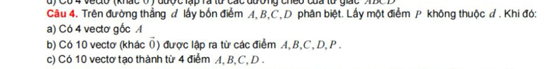 Có 4 veclo (khác 0 ) đượ c lập rã lừ các đương cheo của lừ giác 4BC
Câu 4. Trên đường thẳng đ lấy bốn điểm A, B, C, D phân biệt. Lấy một điểm P không thuộc d. Khi đó:
a) Có 4 vectơ gốc A
b) Có 10 vectơ (khác () được lập ra từ các điểm A, B, C, D, P.
c) Có 10 vectơ tạo thành từ 4 điểm A, B, C, D.