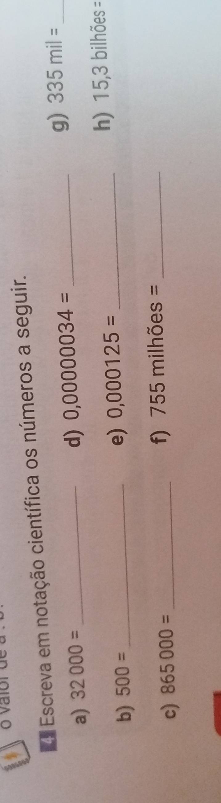 Escreva em notação científica os números a seguir. 
g) 335mil= _ 
a) 32000= _ 
d) 0,0000034= _ 
b) 500= _ 
e) 0,000125= _h) 15,3 bilhões =
c) 865000= _ 
f) 755milhies = _