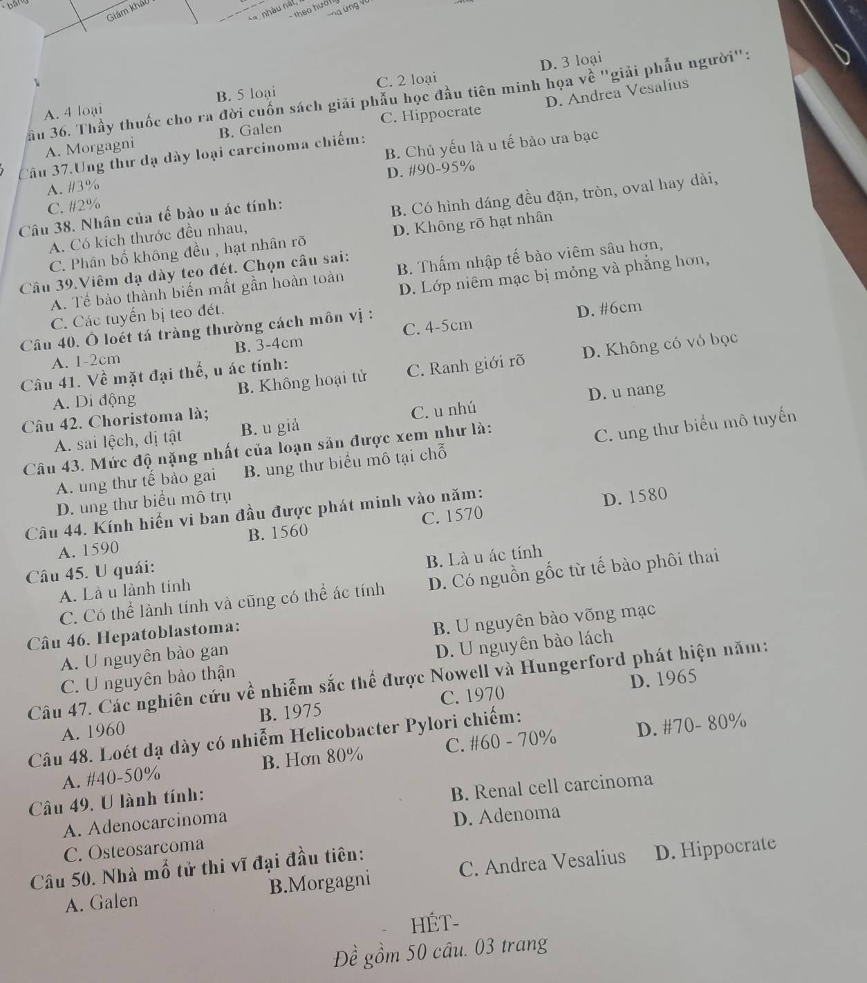 bảng
ứng ứng Vũ
Giám kháo
sa, nhâu nất,
- theo hướ
D. 3 loại
A. 4 loại B. 5 loại C. 2 loại
Sầu 36. Thầy thuốc cho ra đời cuốn sách giải phẫu học đầu tiên minh họa về "giải phẫu người":
A. Morgagni B. Galen C. Hippocrate D. Andrea Vesalius
Câu 37.Ung thư dạ dày loại carcinoma chiếm:
A. #3% B. Chủ yếu là u tế bào ưa bạc
D. #90-95%
C. #2%
A. Có kích thước đều nhau, B. Có hình dáng đều đặn, tròn, oval hay dài,
Câu 38. Nhân của tế bào u ác tính:
C. Phân bố không đều , hạt nhân rõ D. Không rõ hạt nhân
Câu 39.Viêm dạ dày teo đét. Chọn câu sai: D. Lớp niêm mạc bị mỏng và phẳng hơn,
A. Tế bào thành biến mất gần hoàn toàn B. Thấm nhập tế bào viêm sâu hơn,
C. Các tuyến bị teo đét.
C. 4-5cm D. #6cm
Câu 40. Ô loét tá tràng thường cách môn vị :
A. 1-2cm B. 3-4cm
A. Di động B. Không hoại tử C. Ranh giới rõ D. Không có vỏ bọc
Câu 41. Về mặt đại thể, u ác tính:
Câu 42. Choristoma là; D. u nang
A. sai lệch, dị tật B. u giả C. u nhú
Câu 43. Mức độ nặng nhất của loạn sản được xem như là:
A. ung thư tế bào gai B. ung thư biểu mô tại chỗ C. ung thư biểu mô tuyến
D. ung thư biểu mô trụ
Câu 44. Kính hiến vi ban đầu được phát minh vào năm:
D. 1580
A. 1590 B. 1560 C. 1570
Câu 45. U quái:
A. Là u lành tính B. Là u ác tính
C. Có thể lành tính và cũng có thể ác tính D. Có nguồn gốc từ tế bào phôi thai
Câu 46. Hepatoblastoma:
A. U nguyên bào gan B. U nguyên bào võng mạc
C. U nguyên bào thận D. U nguyên bào lách
D. 1965
Câu 47. Các nghiên cứu về nhiễm sắc thể được Nowell và Hungerford phát hiện năm:
A. 1960 B. 1975 C. 1970
Câu 48. Loét dạ dày có nhiễm Helicobacter Pylori chiếm:
A. #40-50% B. Hơn 80% C. #60 - 70% D. #70- 80%
Câu 49. U lành tính:
A. Adenocarcinoma B. Renal cell carcinoma
C. Osteosarcoma D. Adenoma
Câu 50. Nhà mổ tử thi vĩ đại đầu tiên:
A. Galen B.Morgagni C. Andrea Vesalius D. Hippocrate
HÉT-
Đề gồm 50 câu. 03 trang