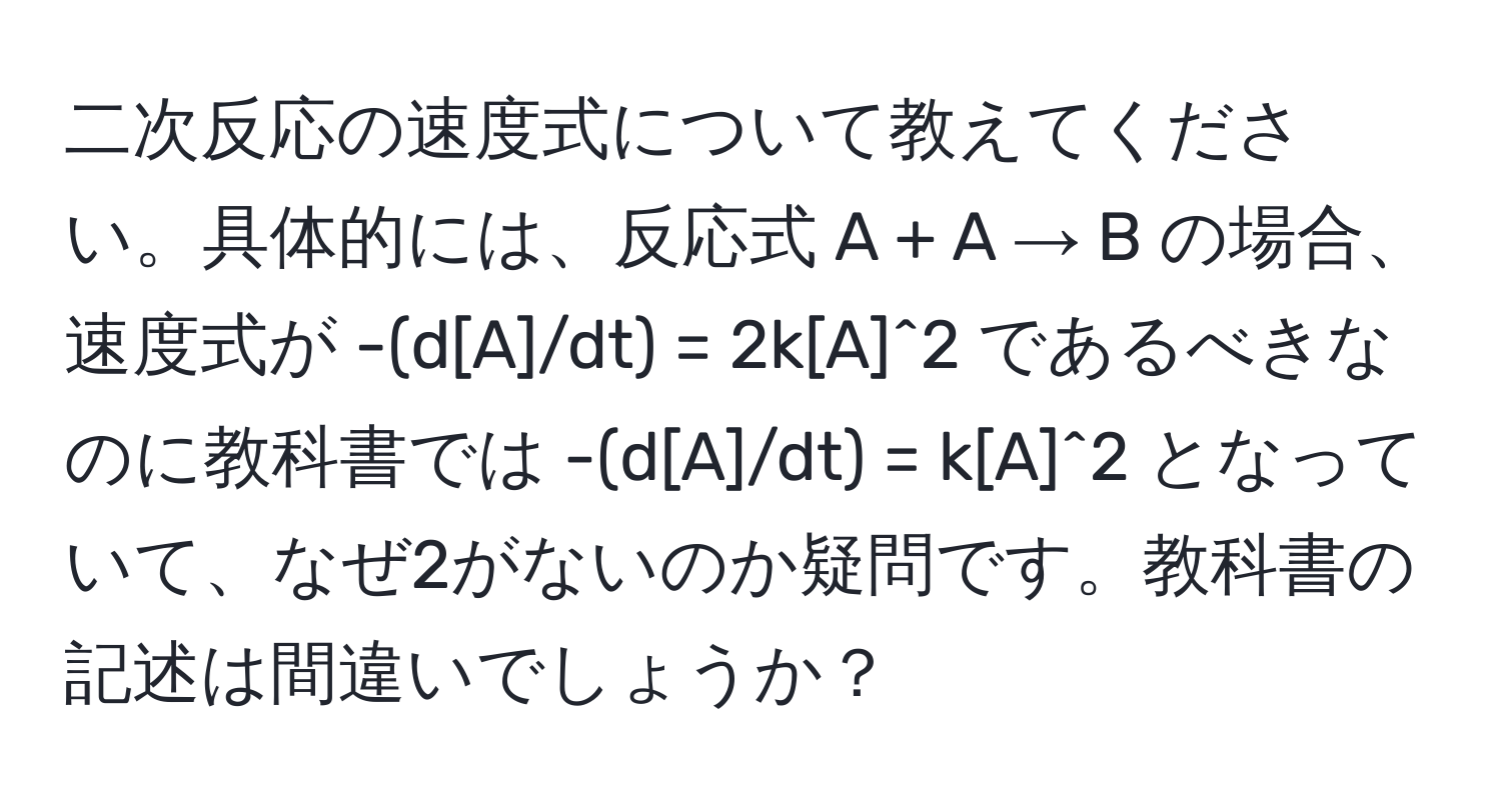 二次反応の速度式について教えてください。具体的には、反応式 A + A → B の場合、速度式が -(d[A]/dt) = 2k[A]^2 であるべきなのに教科書では -(d[A]/dt) = k[A]^2 となっていて、なぜ2がないのか疑問です。教科書の記述は間違いでしょうか？