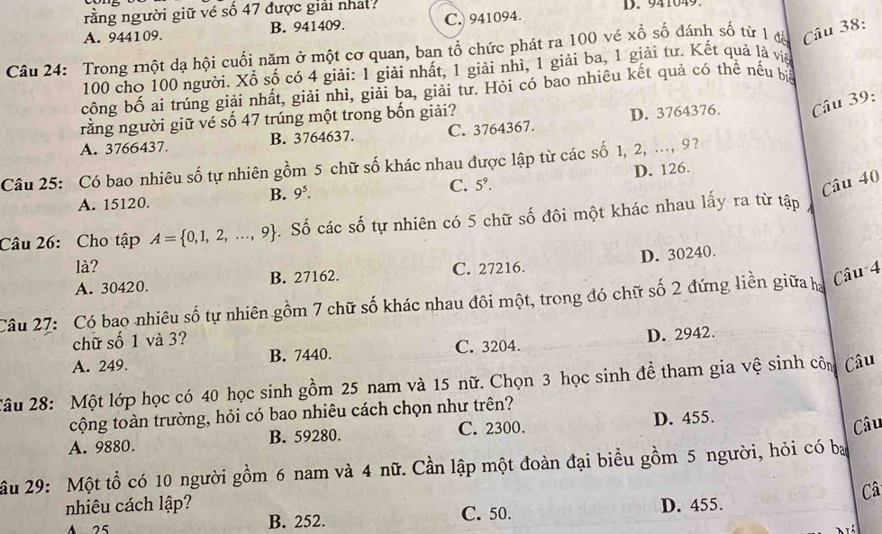 rằng người giữ vé số 47 được giải nhất? D. 941049
A. 944109. B. 941409. C. 941094.
Câu 24: Trong một dạ hội cuối năm ở một cơ quan, ban tổ chức phát ra 100 vẻ xổ số đánh số từ 1 đế Câu 38:
100 cho 100 người. Xổ số có 4 giải: 1 giải nhất, 1 giải nhì, 1 giải ba, 1 giải tư. Kết quả là việ
công bố ai trúng giải nhất, giải nhì, giải ba, giải tư. Hỏi có bao nhiêu kết quả có thể nếu bể
rằng người giữ vé số 47 trúng một trong bốn giải?
A. 3766437. B. 3764637. C. 3764367. D. 3764376. Câu 39:
Câu 25: Có bao nhiêu số tự nhiên gồm 5 chữ số khác nhau được lập từ các số 1, 2, ..., 9?
D. 126.
B. 9^5.
C. 5^9. Câu 40
A. 15120.
Câu 26: Cho tập A= 0,1,2,...,9. Số các số tự nhiên có 5 chữ số đôi một khác nhau lấy ra từ tập
là? C. 27216.
A. 30420. B. 27162. D. 30240.
Câu 27: Có bao nhiêu số tự nhiên gồm 7 chữ số khác nhau đôi một, trong đó chữ số 2 đứng liền giữa ha
Câu 4
chữ số 1 và 3?
A. 249. B. 7440. C. 3204. D. 2942
2âu 28: Một lớp học có 40 học sinh gồm 25 nam và 15 nữ. Chọn 3 học sinh để tham gia vệ sinh côm Câu
cộng toàn trường, hỏi có bao nhiêu cách chọn như trên?
A. 9880. B. 59280. C. 2300. D. 455. Câu
ầu 29: Một tổ có 10 người gồm 6 nam và 4 nữ. Cần lập một đoàn đại biểu gồm 5 người, hỏi có ba
Câ
nhiêu cách lập? D. 455.
A 25 B. 252. C. 50.