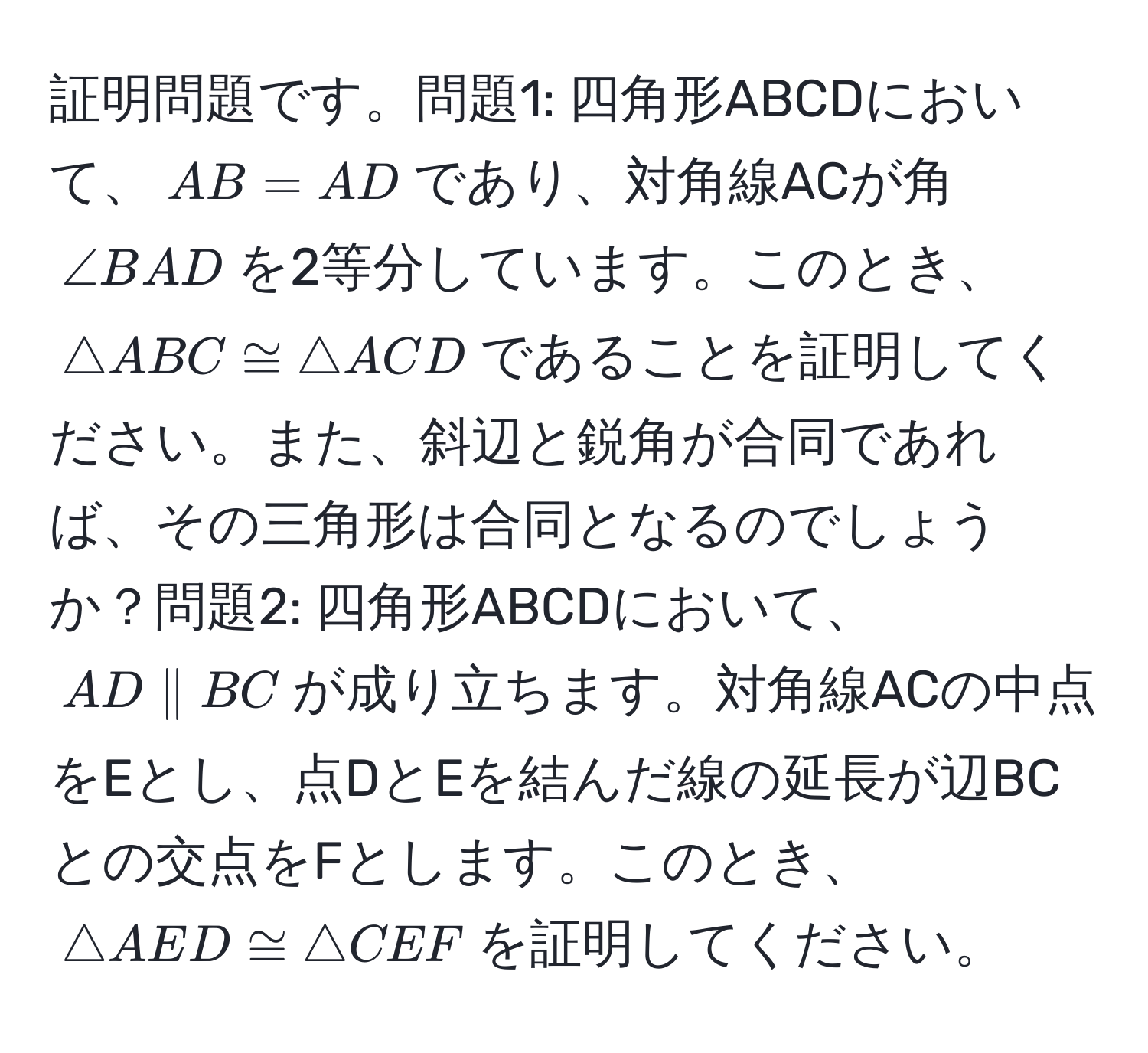 証明問題です。問題1: 四角形ABCDにおいて、$AB = AD$であり、対角線ACが角$∠ BAD$を2等分しています。このとき、$△ ABC ≌ △ ACD$であることを証明してください。また、斜辺と鋭角が合同であれば、その三角形は合同となるのでしょうか？問題2: 四角形ABCDにおいて、$AD parallel BC$が成り立ちます。対角線ACの中点をEとし、点DとEを結んだ線の延長が辺BCとの交点をFとします。このとき、$△ AED ≌ △ CEF$を証明してください。