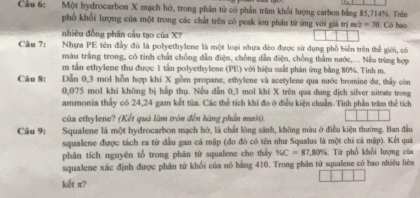 Cầu 6: Một hydrocarbon X mạch hở, trong phân tử có phần trăm khối lượng carbon bằng 85, 714%. Trên 
phố khối lượng của một trong các chất trên có peak ion phân tử ứng với giá trị m/z=70. Có bao 
nhiêu đồng phân cấu tạo của X? 
Câu 7: Nhựa PE tên đầy đủ là polyethylene là một loại nhựa dẻo được sử dụng phổ biến trên thế giới, có 
màu trắng trong, có tính chất chống dẫn điện, chống dẫn điện, chống thấm nước,... Nếu trùng hợp 
m tấn ethylene thu được 1 tấn polyethylene (PE) với hiệu suất phản ứng bằng 80%. Tính m. 
Câu 8: Dẫn 0, 3 mol hỗn hợp khí X gồm propane, ethylene và acetylene qua nước bromine dư, thấy còn
0,075 mol khí không bị hấp thụ. Nếu dẫn 0,3 mol khí X trên qua dung dịch silver nitrate trong 
ammonia thấy có 24, 24 gam kết tủa. Các thể tích khí đo ở điều kiện chuẩn. Tính phần trăm thể tích 
của ethylene? (Kết quả làm tròn đến hàng phần mười). 
Câu 9: :Squalene là một hydrocarbon mạch hở, là chất lông sánh, không màu ở điều kiện thường. Ban đầu 
squalene được tách ra từ dầu gan cá mập (do đó có tên như Squalus là một chi cá mập). Kết quả 
phân tích nguyên tố trong phân tử squalene cho thấy % C=87,80%. Từ phổ khối lượng của 
squalene xác định được phân tử khối của nó bằng 410. Trong phân tử squalene có bao nhiêu liên 
kết π?