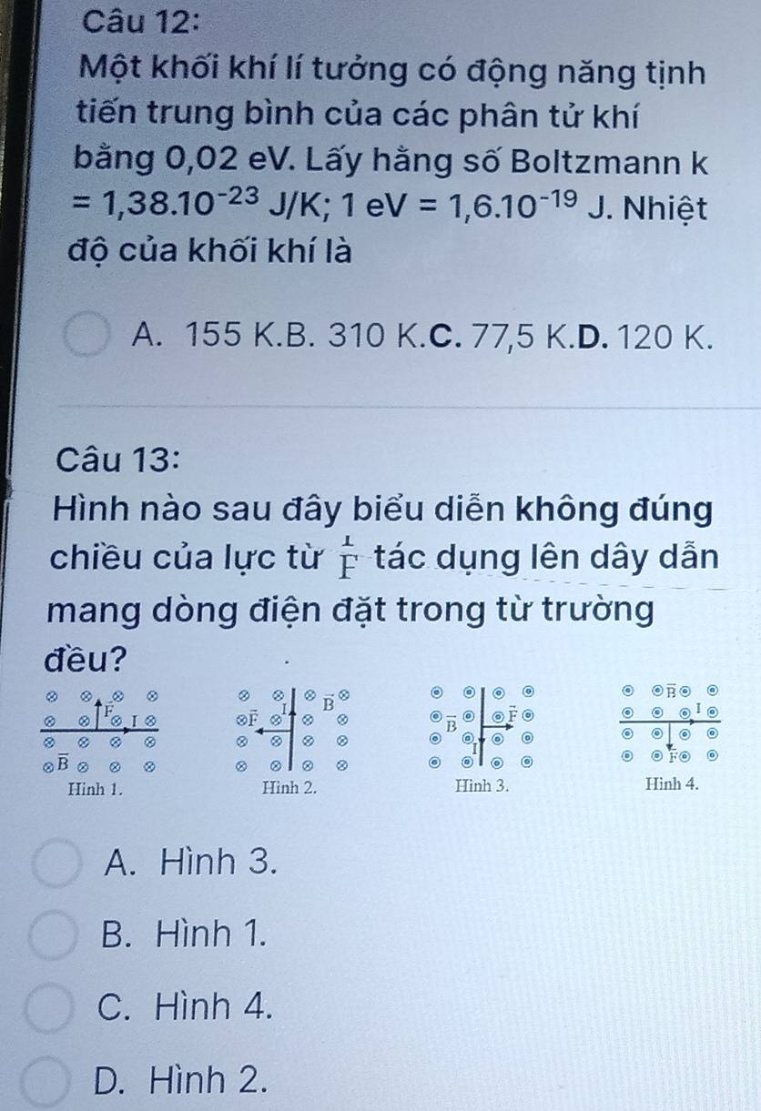 Một khối khí lí tưởng có động năng tịnh
tiến trung bình của các phân tử khí
bằng 0,02 eV. Lấy hằng số Boltzmann k
=1,38.10^(-23)J/K; 1eV=1,6.10^(-19)J. Nhiệt
độ của khối khí là
A. 155 K.B. 310 K.C. 77,5 K.D. 120 K.
Câu 13:
Hình nào sau đây biểu diễn không đúng
chiều của lực từ  1/F  tác dụng lên dây dẫn
mang dòng điện đặt trong từ trường
đều?
8
②
Hinh 1. Hinh 2. Hinh 3. Hinh 4.
A. Hình 3.
B. Hình 1.
C. Hình 4.
D. Hình 2.